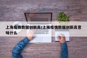 上海疫情数据创新高/上海疫情数据创新高意味什么