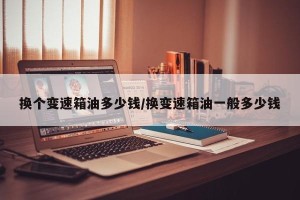 换个变速箱油多少钱/换变速箱油一般多少钱