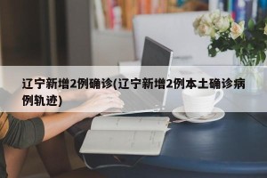 辽宁新增2例确诊(辽宁新增2例本土确诊病例轨迹)