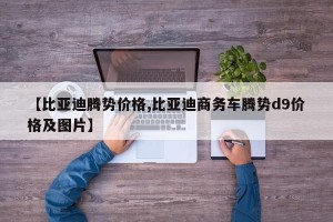【比亚迪腾势价格,比亚迪商务车腾势d9价格及图片】