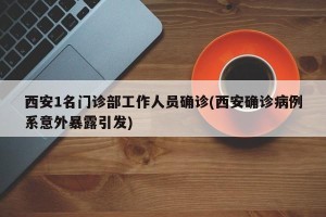 西安1名门诊部工作人员确诊(西安确诊病例系意外暴露引发)