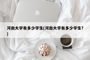 河南大学有多少学生(河南大学有多少学生?)