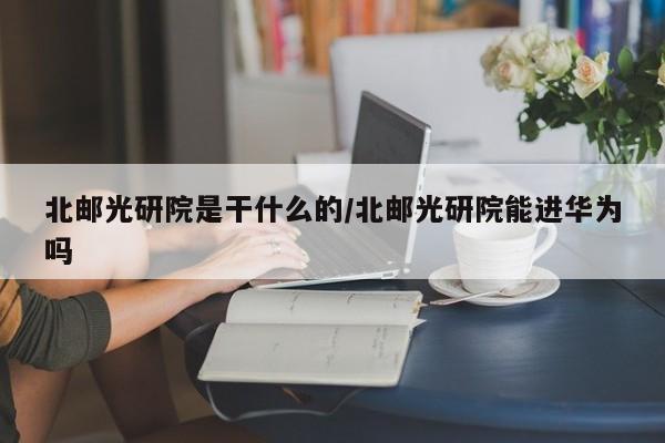 北邮光研院是干什么的/北邮光研院能进华为吗