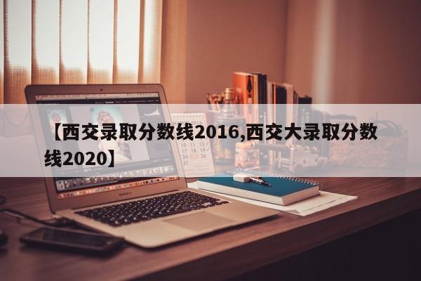 【西交录取分数线2016,西交大录取分数线2020】