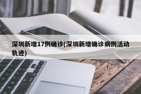 深圳新增17例确诊(深圳新增确诊病例活动轨迹)