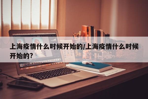 上海疫情什么时候开始的/上海疫情什么时候开始的?