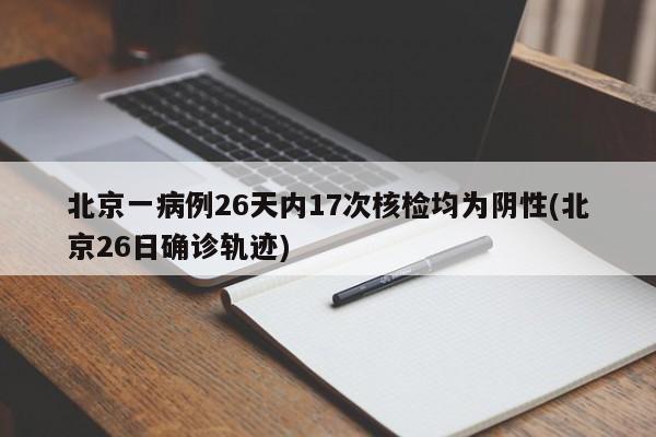 北京一病例26天内17次核检均为阴性(北京26日确诊轨迹)