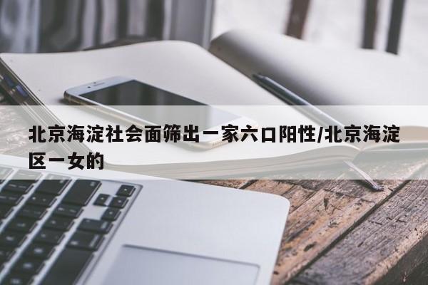 北京海淀社会面筛出一家六口阳性/北京海淀区一女的