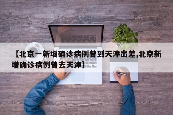 【北京一新增确诊病例曾到天津出差,北京新增确诊病例曾去天津】