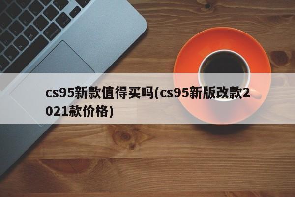 cs95新款值得买吗(cs95新版改款2021款价格)