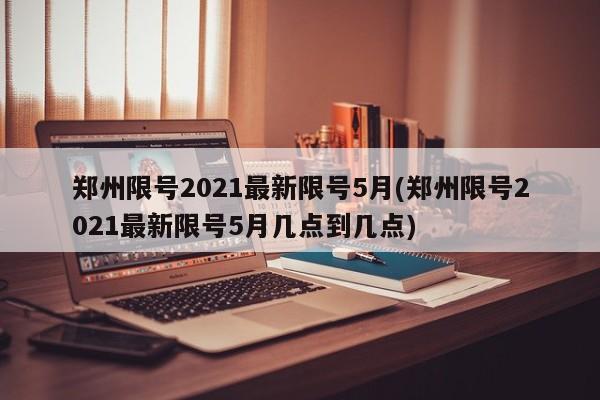 郑州限号2021最新限号5月(郑州限号2021最新限号5月几点到几点)