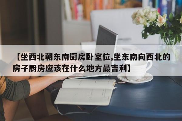 【坐西北朝东南厨房卧室位,坐东南向西北的房子厨房应该在什么地方最吉利】