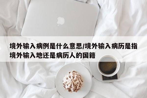 境外输入病例是什么意思/境外输入病历是指境外输入地还是病历人的国籍