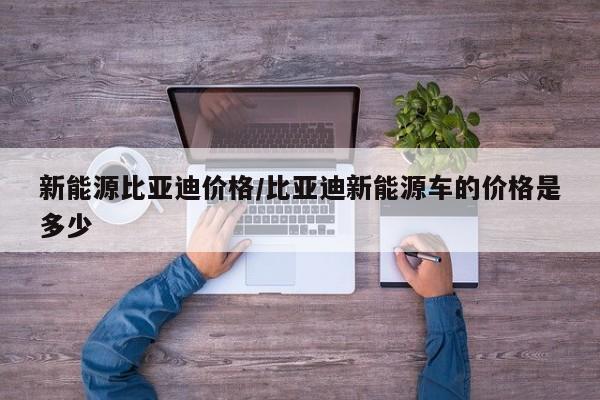 新能源比亚迪价格/比亚迪新能源车的价格是多少