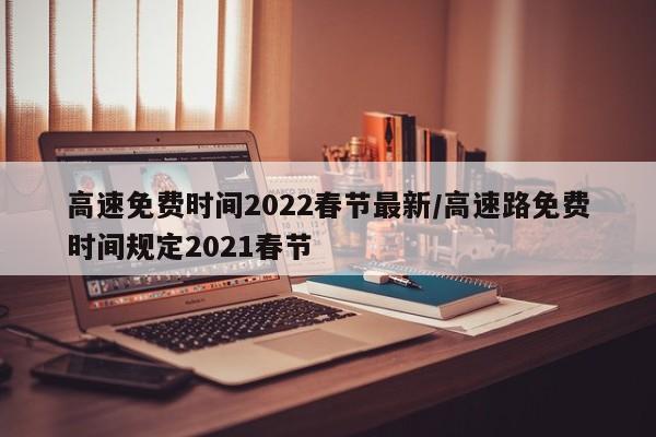高速免费时间2022春节最新/高速路免费时间规定2021春节