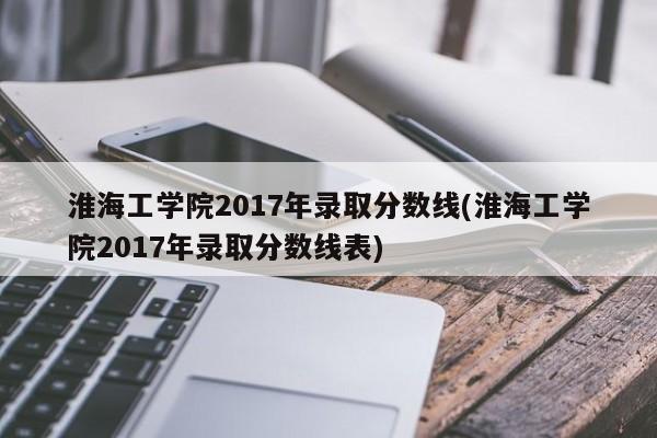 淮海工学院2017年录取分数线(淮海工学院2017年录取分数线表)