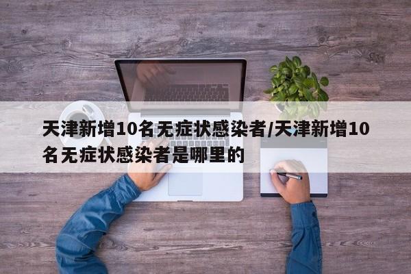 天津新增10名无症状感染者/天津新增10名无症状感染者是哪里的