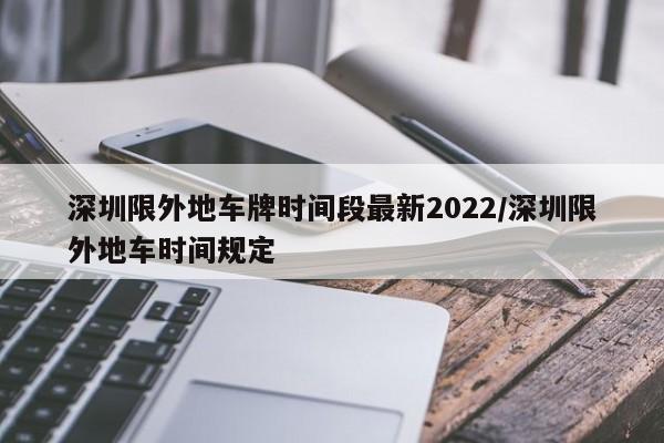 深圳限外地车牌时间段最新2022/深圳限外地车时间规定