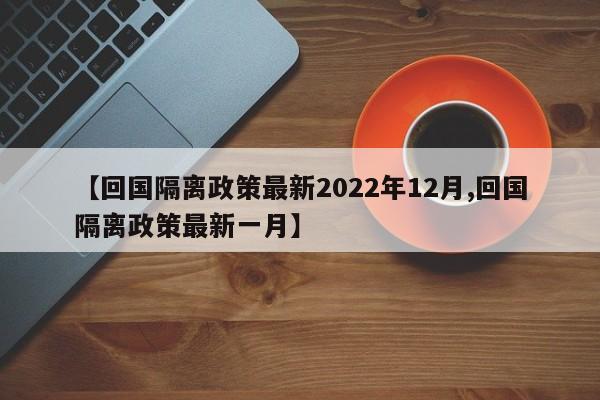 【回国隔离政策最新2022年12月,回国隔离政策最新一月】
