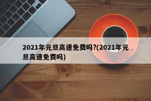 2021年元旦高速免费吗?(2021年元旦高速免费吗)
