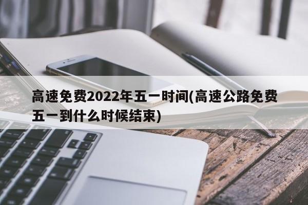 高速免费2022年五一时间(高速公路免费五一到什么时候结束)