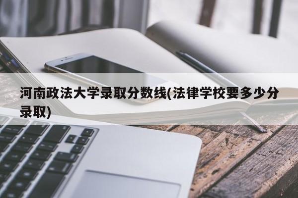 河南政法大学录取分数线(法律学校要多少分录取)