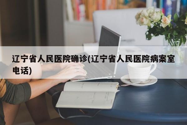 辽宁省人民医院确诊(辽宁省人民医院病案室电话)