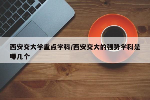 西安交大学重点学科/西安交大的强势学科是哪几个