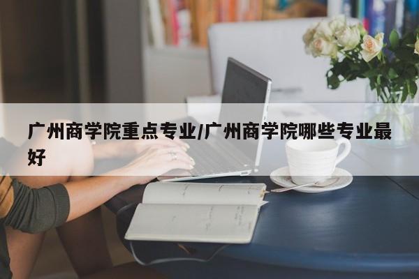 广州商学院重点专业/广州商学院哪些专业最好