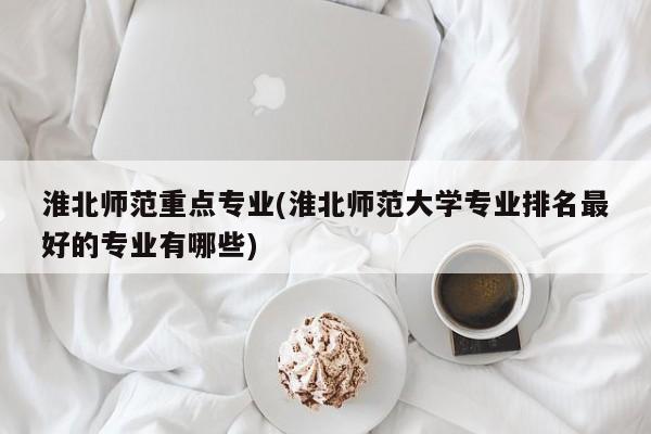 淮北师范重点专业(淮北师范大学专业排名最好的专业有哪些)