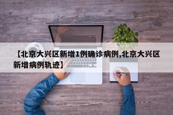 【北京大兴区新增1例确诊病例,北京大兴区新增病例轨迹】