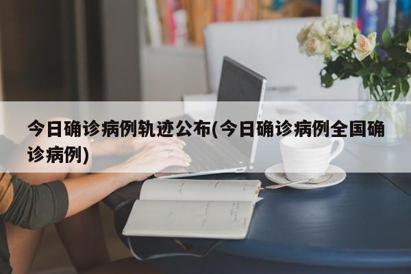 今日确诊病例轨迹公布(今日确诊病例全国确诊病例)