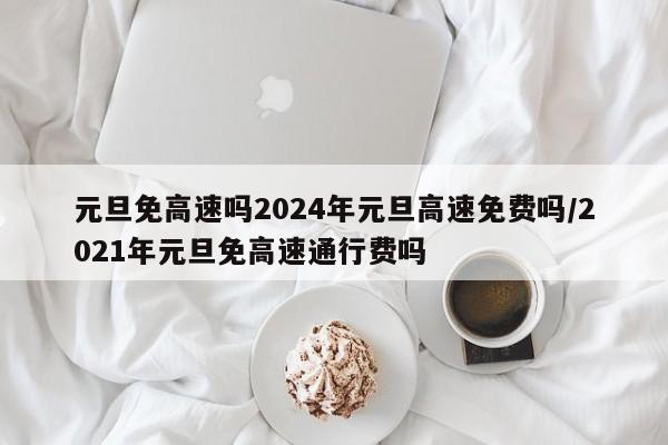 元旦免高速吗2024年元旦高速免费吗/2021年元旦免高速通行费吗