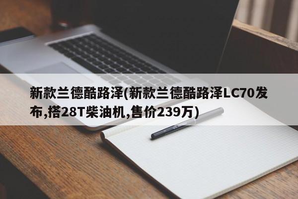 新款兰德酷路泽(新款兰德酷路泽LC70发布,搭28T柴油机,售价239万)