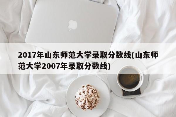 2017年山东师范大学录取分数线(山东师范大学2007年录取分数线)