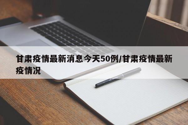 甘肃疫情最新消息今天50例/甘肃疫情最新疫情况
