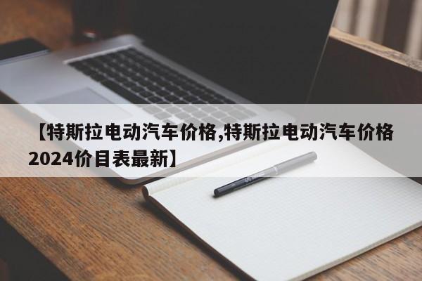 【特斯拉电动汽车价格,特斯拉电动汽车价格2024价目表最新】