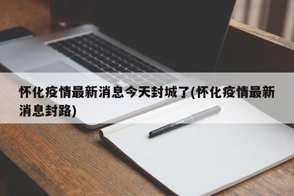 怀化疫情最新消息今天封城了(怀化疫情最新消息封路)