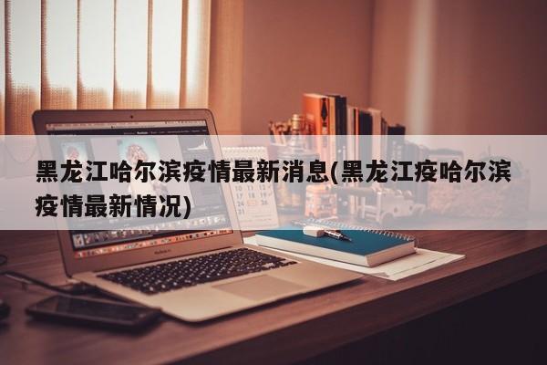 黑龙江哈尔滨疫情最新消息(黑龙江疫哈尔滨疫情最新情况)