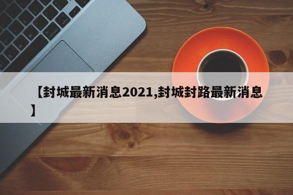 【封城最新消息2021,封城封路最新消息】