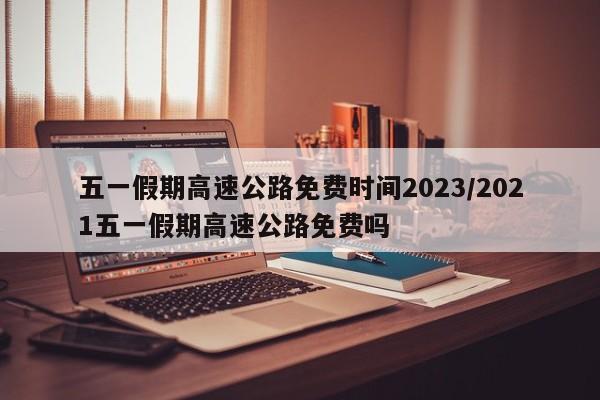 五一假期高速公路免费时间2023/2021五一假期高速公路免费吗