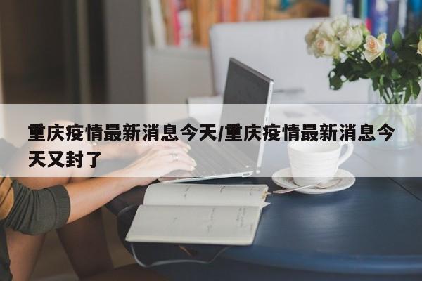 重庆疫情最新消息今天/重庆疫情最新消息今天又封了