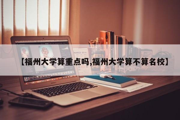 【福州大学算重点吗,福州大学算不算名校】