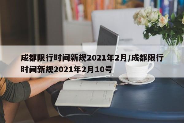 成都限行时间新规2021年2月/成都限行时间新规2021年2月10号