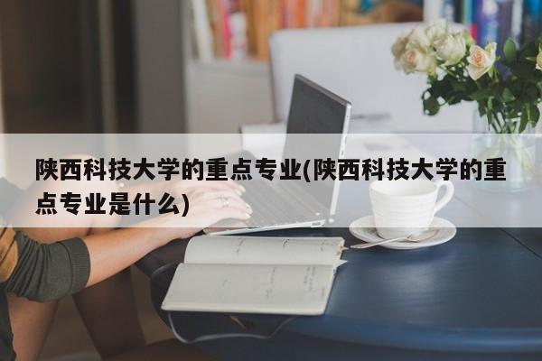 陕西科技大学的重点专业(陕西科技大学的重点专业是什么)
