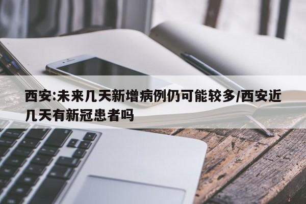 西安:未来几天新增病例仍可能较多/西安近几天有新冠患者吗