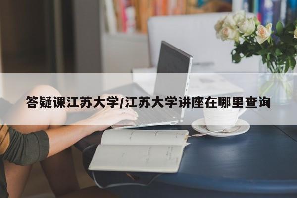 答疑课江苏大学/江苏大学讲座在哪里查询